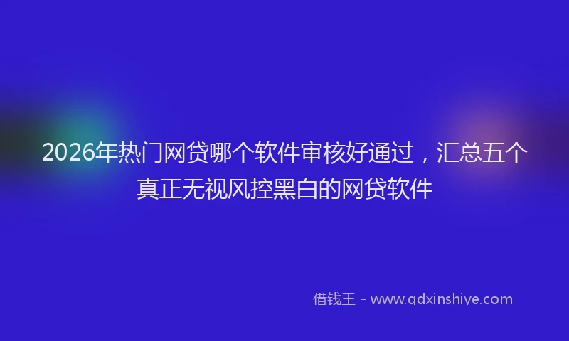 2026年热门网贷哪个软件审核好通过，汇总五个真正无视风控黑白的网贷软件