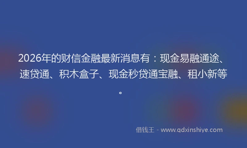 2026年的财信金融最新消息有：现金易融通途、速贷通、积木盒子、现金秒贷通宝融、租小新等。