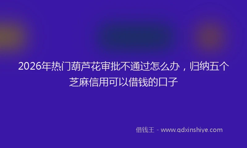 2026年热门葫芦花审批不通过怎么办，归纳五个芝麻信用可以借钱的口子