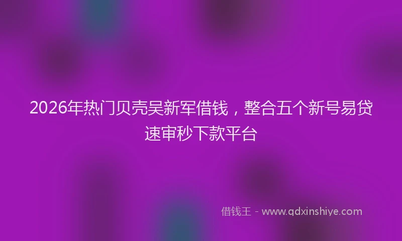 2026年热门贝壳吴新军借钱，整合五个新号易贷速审秒下款平台