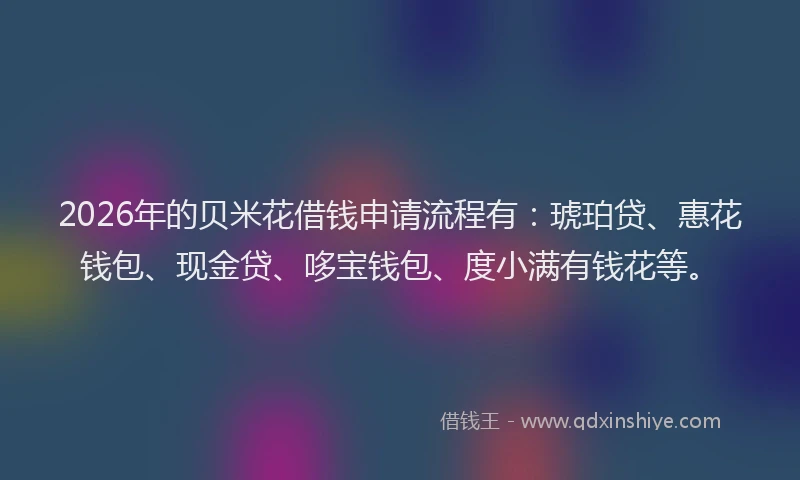 2026年的贝米花借钱申请流程有：琥珀贷、惠花钱包、现金贷、哆宝钱包、度小满有钱花等。