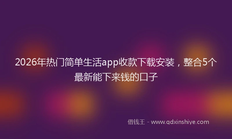 2026年热门简单生活app收款下载安装，整合5个最新能下来钱的口子