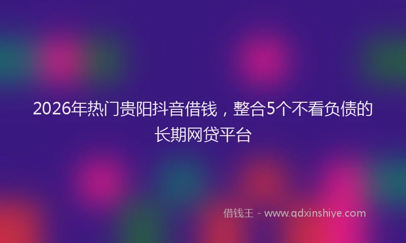 2026年热门贵阳抖音借钱，整合5个不看负债的长期网贷平台
