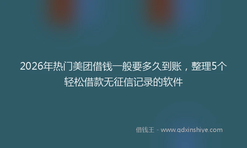 2026年热门美团借钱一般要多久到账，整理5个轻松借款无征信记录的软件