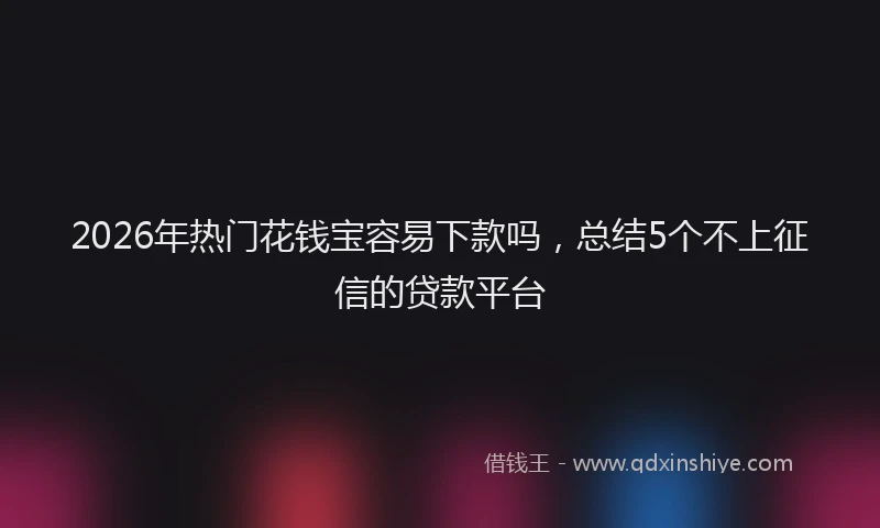 2026年热门花钱宝容易下款吗，总结5个不上征信的贷款平台