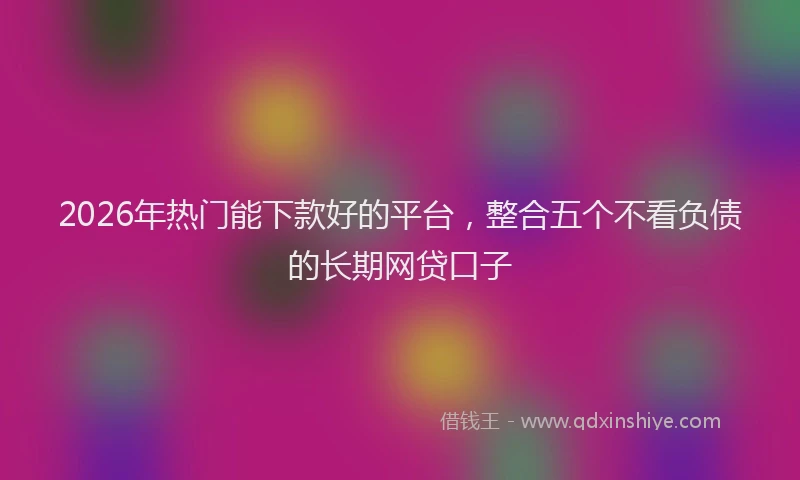 2026年热门能下款好的平台，整合五个不看负债的长期网贷口子