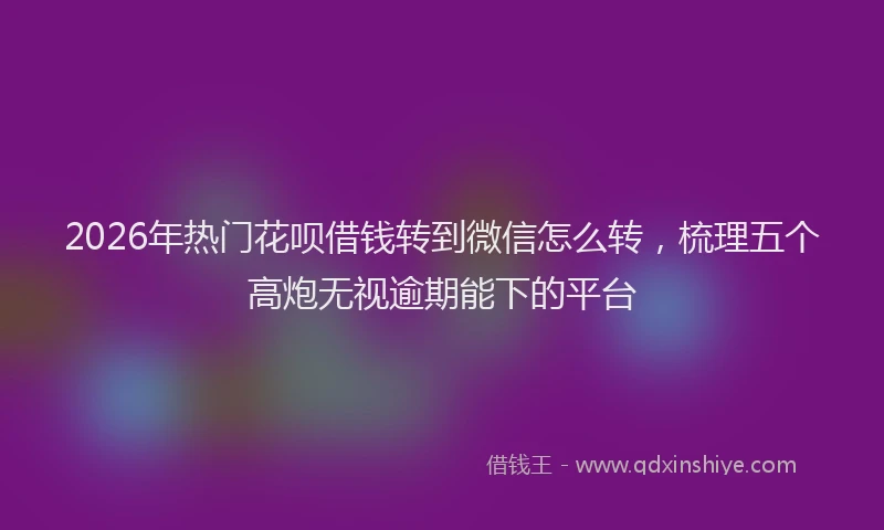 2026年热门花呗借钱转到微信怎么转，梳理五个高炮无视逾期能下的平台