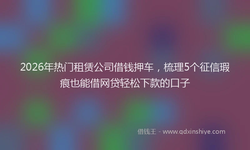 2026年热门租赁公司借钱押车，梳理5个征信瑕疵也能借网贷轻松下款的口子