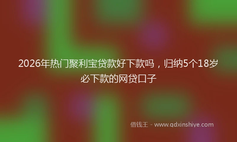 2026年热门聚利宝贷款好下款吗，归纳5个18岁必下款的网贷口子