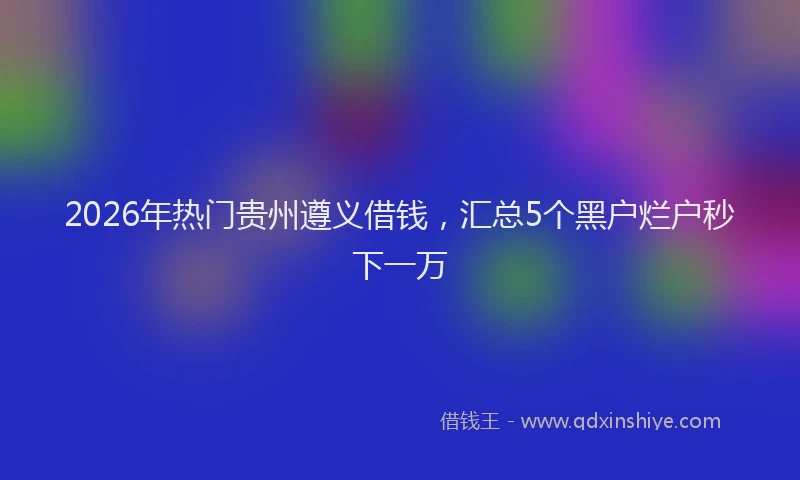 2026年热门贵州遵义借钱，汇总5个黑户烂户秒下一万