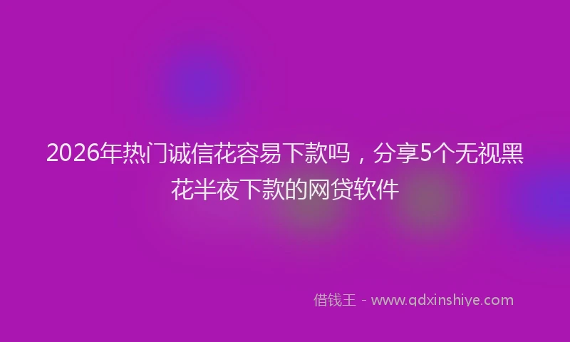 2026年热门诚信花容易下款吗，分享5个无视黑花半夜下款的网贷软件