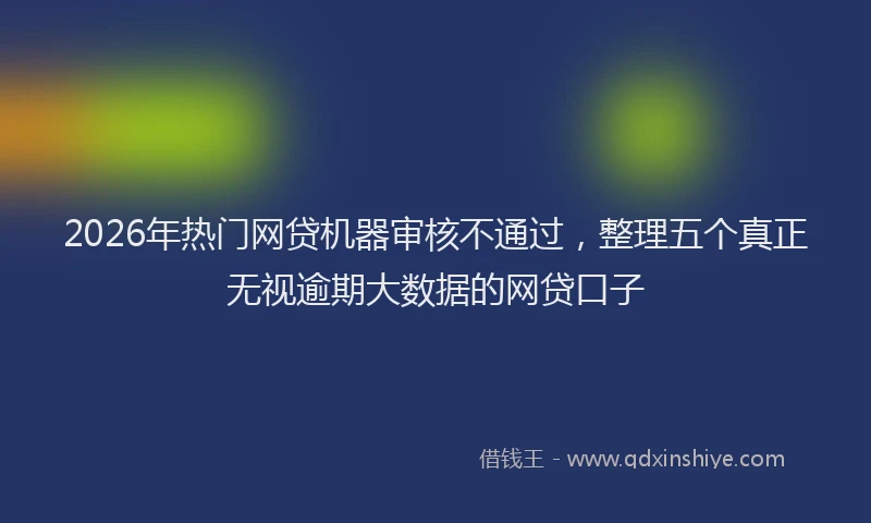 2026年热门网贷机器审核不通过，整理五个真正无视逾期大数据的网贷口子