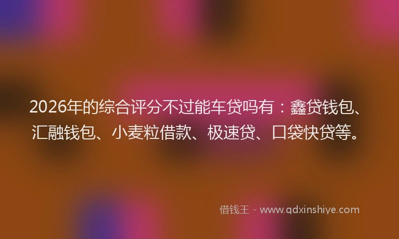 2026年的综合评分不过能车贷吗有：鑫贷钱包、汇融钱包、小麦粒借款、极速贷、口袋快贷等。