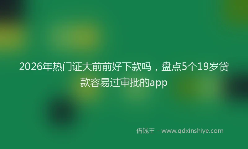 2026年热门证大前前好下款吗，盘点5个19岁贷款容易过审批的app