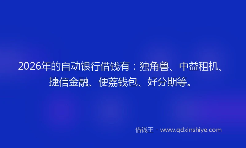 2026年的自动银行借钱有：独角兽、中益租机、捷信金融、便荔钱包、好分期等。