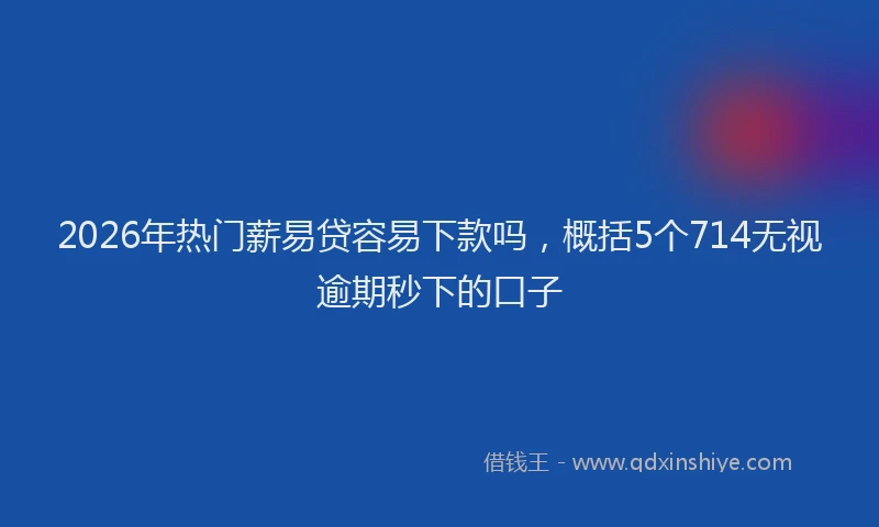 2026年热门薪易贷容易下款吗，概括5个714无视逾期秒下的口子