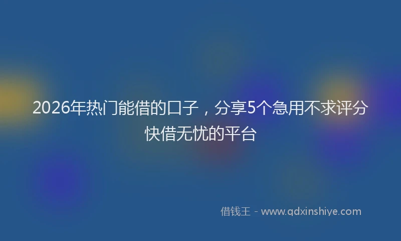 2026年热门能借的口子，分享5个急用不求评分快借无忧的平台