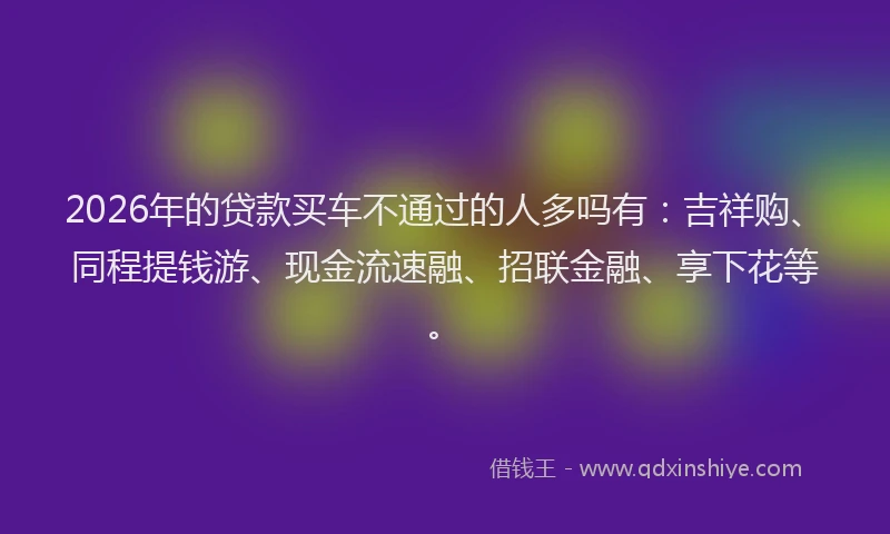 2026年的贷款买车不通过的人多吗有:吉祥购、同程提钱游、现金流速融、招联金融、享下花等。