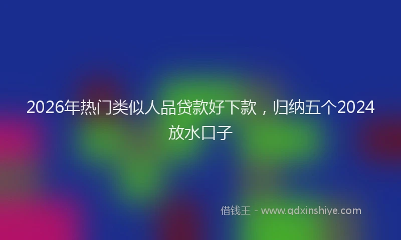 2026年热门类似人品贷款好下款，归纳五个2024放水口子