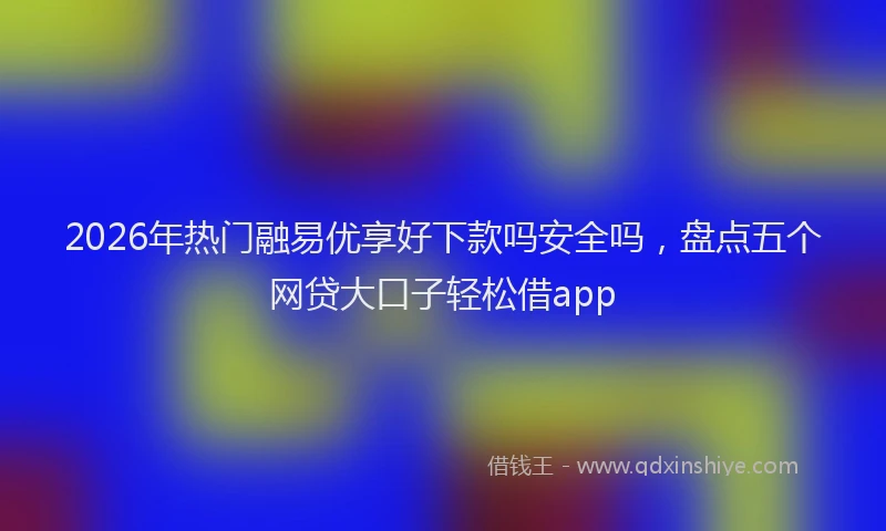 2026年热门融易优享好下款吗安全吗，盘点五个网贷大口子轻松借app