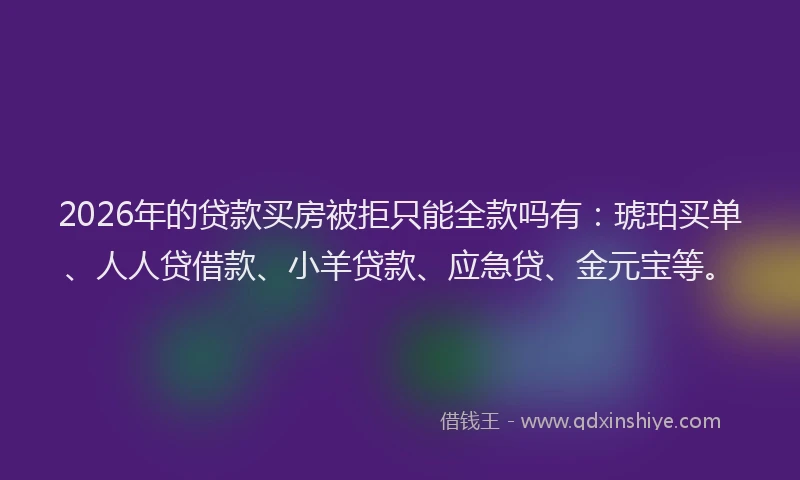 2026年的贷款买房被拒只能全款吗有：琥珀买单、人人贷借款、小羊贷款、应急贷、金元宝等。