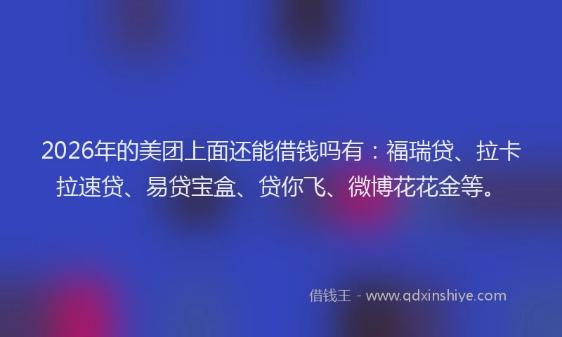 2026年的美团上面还能借钱吗有：福瑞贷、拉卡拉速贷、易贷宝盒、贷你飞、微博花花金等。