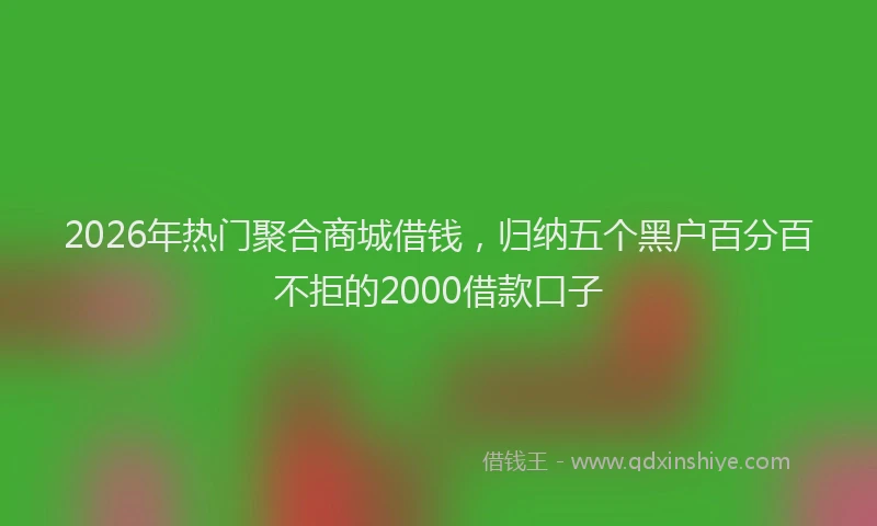 2026年热门聚合商城借钱，归纳五个黑户百分百不拒的2000借款口子