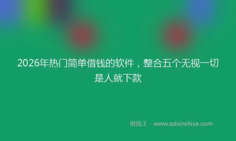 2026年热门简单借钱的软件，整合五个无视一切是人就下款