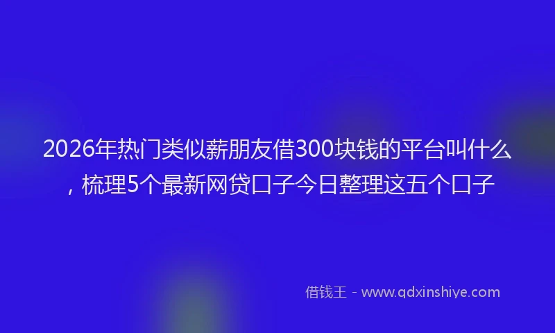 2026年热门类似薪朋友借300块钱的平台叫什么，梳理5个最新网贷口子今日整理这五个口子