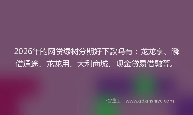 2026年的网贷绿树分期好下款吗有：龙龙享、瞬借通途、龙龙用、大利商城、现金贷易借融等。
