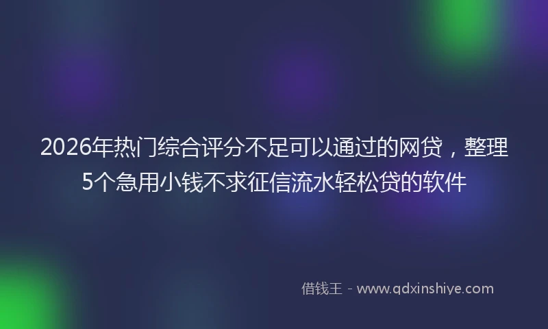 2026年热门综合评分不足可以通过的网贷，整理5个急用小钱不求征信流水轻松贷的软件