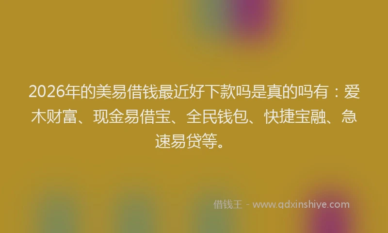 2026年的美易借钱最近好下款吗是真的吗有：爱木财富、现金易借宝、全民钱包、快捷宝融、急速易贷等。