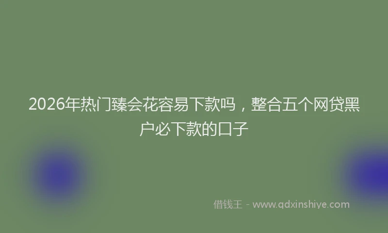 2026年热门臻会花容易下款吗,整合五个网贷黑户必下款的口子