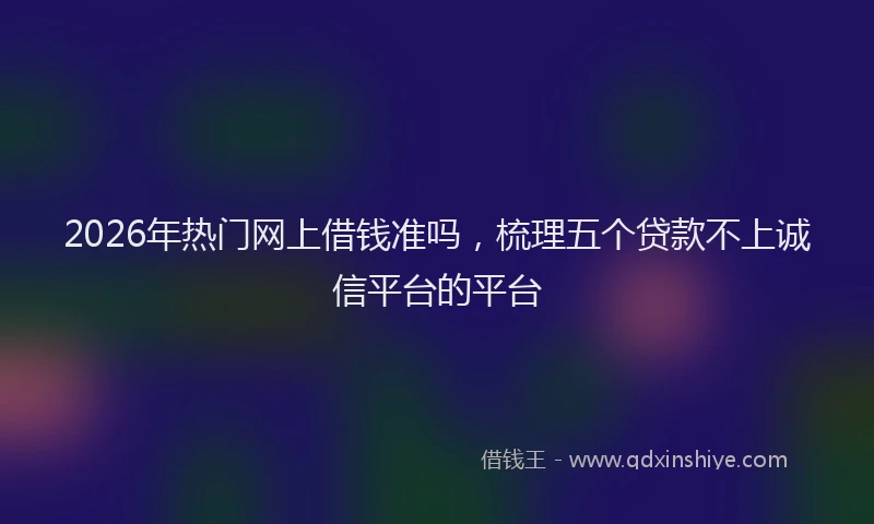 2026年热门网上借钱准吗，梳理五个贷款不上诚信平台的平台