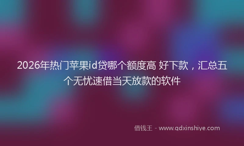 2026年热门苹果id贷哪个额度高 好下款，汇总五个无忧速借当天放款的软件