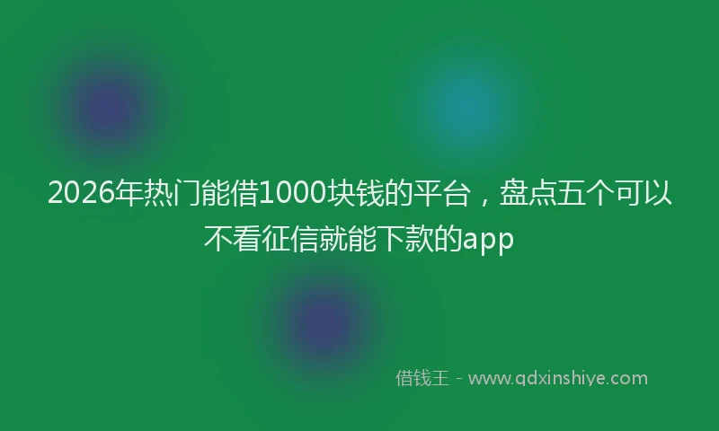 2026年热门能借1000块钱的平台,盘点五个可以不看征信就能下款的app