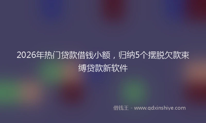 2026年热门贷款借钱小额，归纳5个摆脱欠款束缚贷款新软件