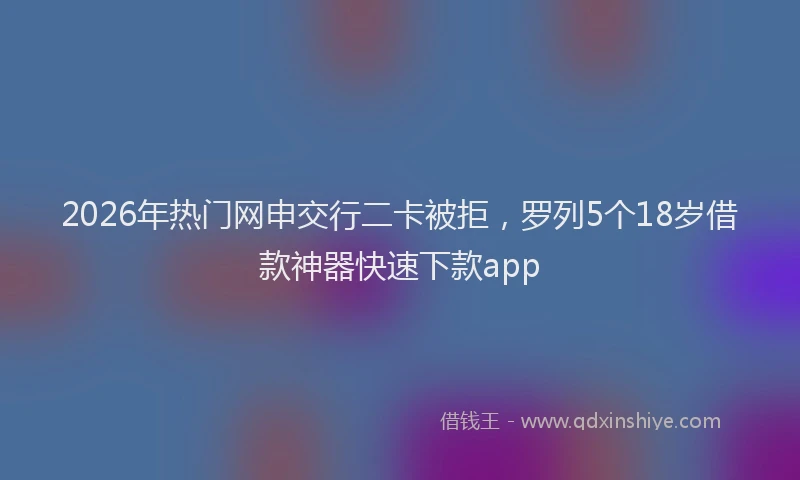 2026年热门网申交行二卡被拒，罗列5个18岁借款神器快速下款app
