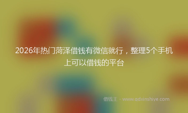 2026年热门菏泽借钱有微信就行,整理5个手机上可以借钱的平台