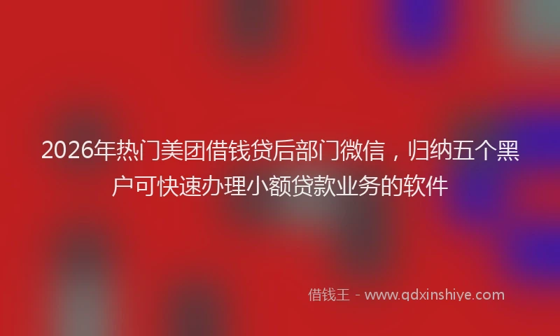 2026年热门美团借钱贷后部门微信，归纳五个黑户可快速办理小额贷款业务的软件