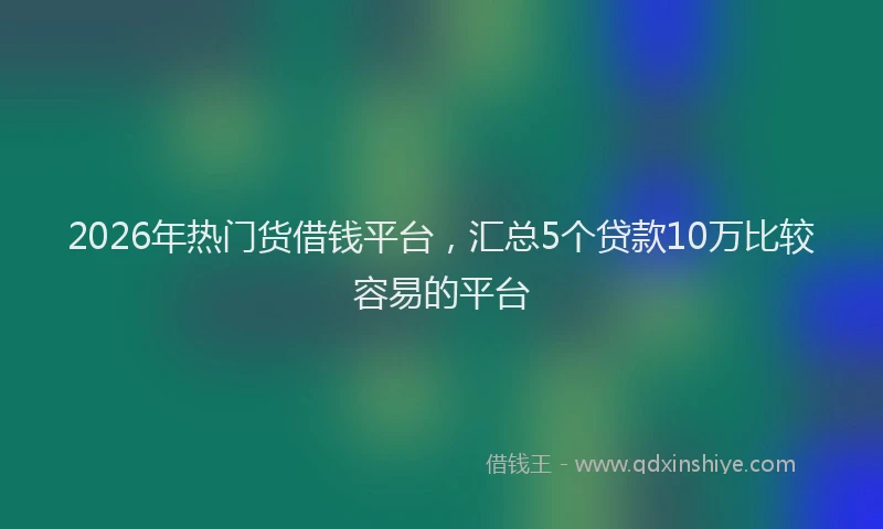 2026年热门货借钱平台,汇总5个贷款10万比较容易的平台