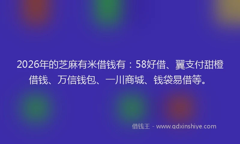2026年的芝麻有米借钱有：58好借、翼支付甜橙借钱、万信钱包、一川商城、钱袋易借等。