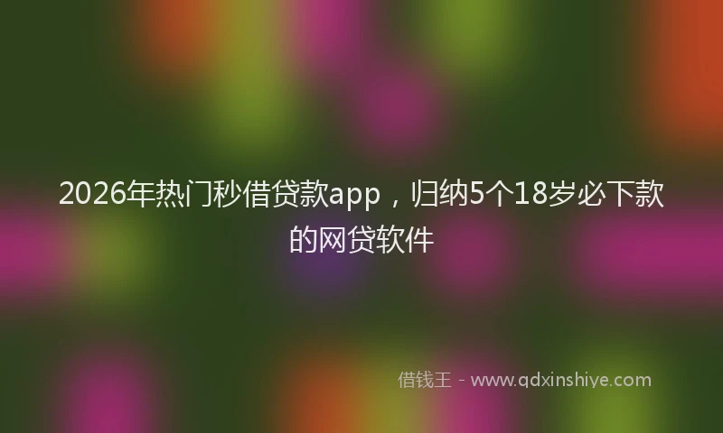 2026年热门秒借贷款app，归纳5个18岁必下款的网贷软件