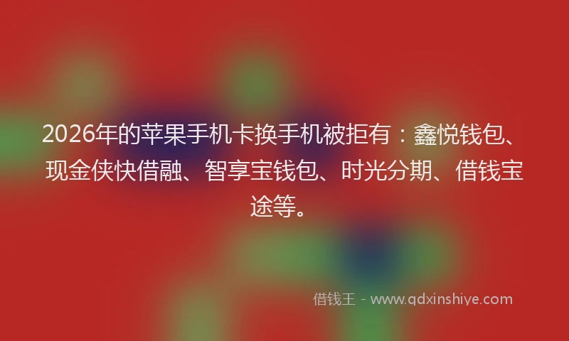 2026年的苹果手机卡换手机被拒有：鑫悦钱包、现金侠快借融、智享宝钱包、时光分期、借钱宝途等。