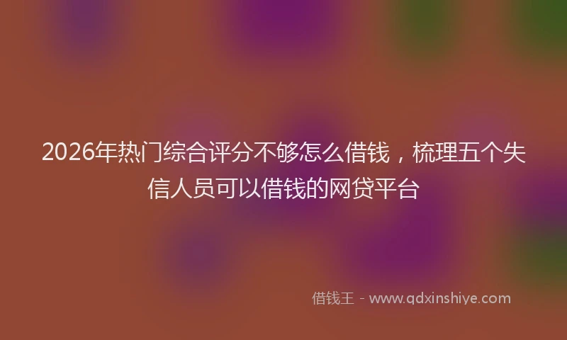 2026年热门综合评分不够怎么借钱，梳理五个失信人员可以借钱的网贷平台