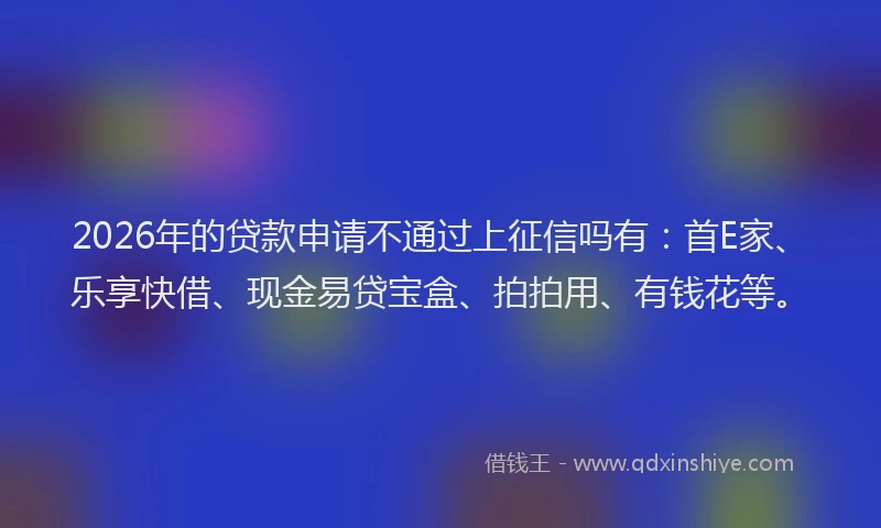 2026年的贷款申请不通过上征信吗有：首E家、乐享快借、现金易贷宝盒、拍拍用、有钱花等。