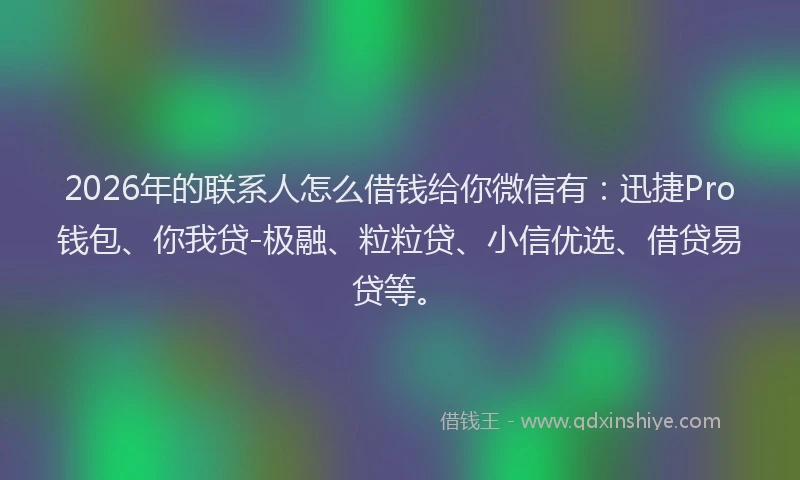 2026年的联系人怎么借钱给你微信有：迅捷Pro钱包、你我贷-极融、粒粒贷、小信优选、借贷易贷等。