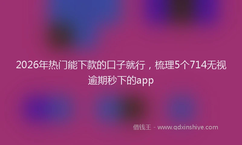 2026年热门能下款的口子就行，梳理5个714无视逾期秒下的app