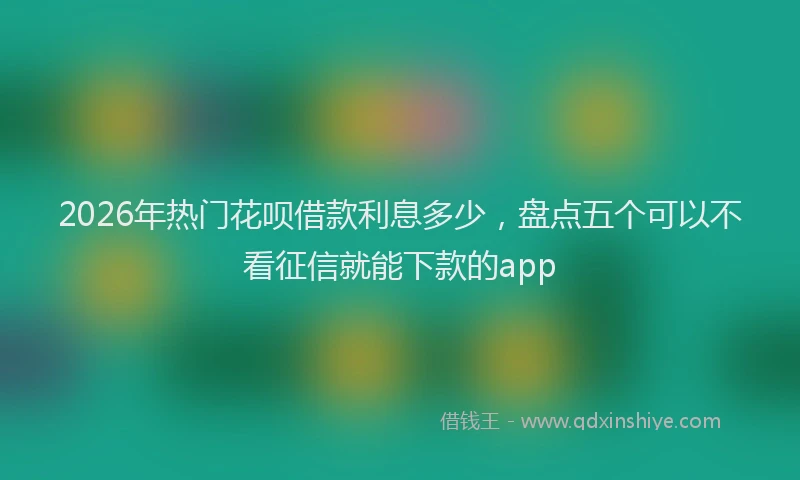 2026年热门花呗借款利息多少，盘点五个可以不看征信就能下款的app