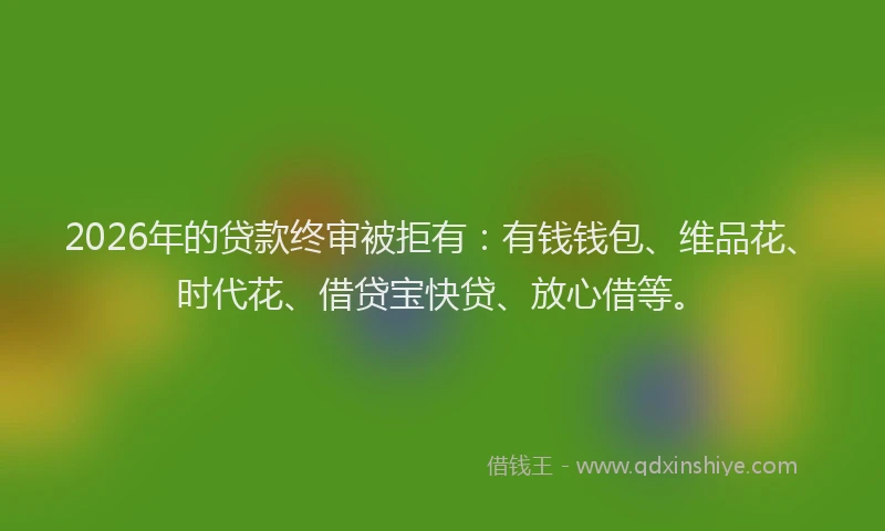 2026年的贷款终审被拒有：有钱钱包、维品花、时代花、借贷宝快贷、放心借等。